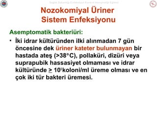 Sağlık Bakanlığı Enfeksiyon Kontrol Hemşireliği Eğitimi

Nozokomiyal Üriner
Sistem Enfeksiyonu
Asemptomatik bakteriüri:
• İki idrar kültüründen ilki alınmadan 7 gün
öncesine dek üriner kateter bulunmayan bir
hastada ateş (>38°C), pollaküri, dizüri veya
suprapubik hassasiyet olmaması ve idrar
kültüründe > 105 koloni/ml üreme olması ve en
çok iki tür bakteri üremesi.

 