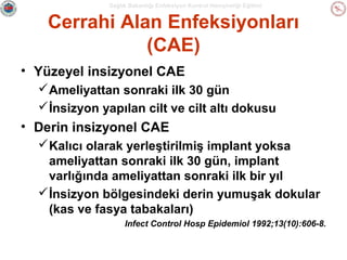 Sağlık Bakanlığı Enfeksiyon Kontrol Hemşireliği Eğitimi

Cerrahi Alan Enfeksiyonları
(CAE)
• Yüzeyel insizyonel CAE
 Ameliyattan sonraki ilk 30 gün
 İnsizyon yapılan cilt ve cilt altı dokusu

• Derin insizyonel CAE
 Kalıcı olarak yerleştirilmiş implant yoksa
ameliyattan sonraki ilk 30 gün, implant
varlığında ameliyattan sonraki ilk bir yıl
 İnsizyon bölgesindeki derin yumuşak dokular
(kas ve fasya tabakaları)
Infect Control Hosp Epidemiol 1992;13(10):606-8.

 