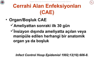 Sağlık Bakanlığı Enfeksiyon Kontrol Hemşireliği Eğitimi

Cerrahi Alan Enfeksiyonları
(CAE)
• Organ/Boşluk CAE
Ameliyattan sonraki ilk 30 gün
İnsizyon dışında ameliyatta açılan veya
manipüle edilen herhangi bir anatomik
organ ya da boşluk

Infect Control Hosp Epidemiol 1992;13(10):606-8.

 