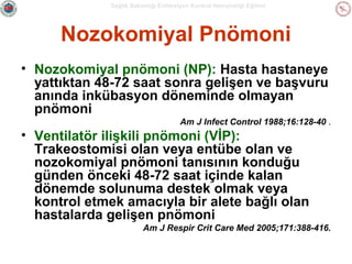 Sağlık Bakanlığı Enfeksiyon Kontrol Hemşireliği Eğitimi

Nozokomiyal Pnömoni
• Nozokomiyal pnömoni (NP): Hasta hastaneye
yattıktan 48-72 saat sonra gelişen ve başvuru
anında inkübasyon döneminde olmayan
pnömoni
Am J Infect Control 1988;16:128-40 .

• Ventilatör ilişkili pnömoni (VİP):
Trakeostomisi olan veya entübe olan ve
nozokomiyal pnömoni tanısının konduğu
günden önceki 48-72 saat içinde kalan
dönemde solunuma destek olmak veya
kontrol etmek amacıyla bir alete bağlı olan
hastalarda gelişen pnömoni
Am J Respir Crit Care Med 2005;171:388-416.

 
