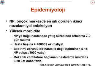 Sağlık Bakanlığı Enfeksiyon Kontrol Hemşireliği Eğitimi

Epidemiyoloji
• NP, birçok merkezde en sık görülen ikinci
nozokomiyal enfeksiyon
• Yüksek morbidite
– NP’ye bağlı hastanede yatış süresinde ortalama 7-9
gün uzama
– Hasta başına > 40000$ ek maliyet
– Bildirimi zorunlu bir hastalık değil (tahminen 5-15
NP vakası/1000 yatış)
– Mekanik ventilatöre bağlanan hastalarda insidans
6-20 kat daha fazla
Am J Respir Crit Care Med 2005;171:388-416.

 