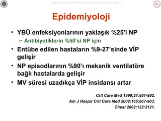 Sağlık Bakanlığı Enfeksiyon Kontrol Hemşireliği Eğitimi

Epidemiyoloji
• YBÜ enfeksiyonlarının yaklaşık %25’i NP
– Antibiyotiklerin %50’si NP için

• Entübe edilen hastaların %9-27’sinde VİP
gelişir
• NP episodlarının %90’ı mekanik ventilatöre
bağlı hastalarda gelişir
• MV süresi uzadıkça VİP insidansı artar
Crit Care Med 1999;27:887-892.
Am J Respir Crit Care Med 2002;165:867-903.
Chest 2002;122:2121.

 