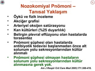 Sağlık Bakanlığı Enfeksiyon Kontrol Hemşireliği Eğitimi

Nozokomiyal Pnömoni –
Tanısal Yaklaşım
•
•
•
•
•
•

•

Öykü ve fizik inceleme
Akciğer grafisi
Arteriyel oksijen satürasyonu
Kan kültürleri (%25 duyarlılık)
Belirgin plevral effüzyonu olan hastalarda
torasentez
Pnömoni şüphesi olan hastalarda
antibiyotik tedavisi başlanmadan önce alt
solunum yolu sekresyonlarından kültür
alınmalı
Pnömoni şüphesi olmayan hastaların
solunum yolu sekresyonlarından kültür
alınmasına gerek yok.
Am J Respir Crit Care Med 2005;171:388-416.

 
