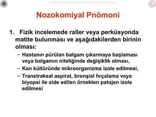 Sağlık Bakanlığı Enfeksiyon Kontrol Hemşireliği Eğitimi

Nozokomiyal Pnömoni
1. Fizik incelemede raller veya perküsyonda
matite bulunması ve aşağıdakilerden birinin
olması:
– Hastanın pürülan balgam çıkarmaya başlaması
veya balgamın niteliğinde değişiklik olması,
– Kan kültüründe mikroorganizma izole edilmesi,
– Transtrakeal aspirat, bronşial fırçalama veya
biyopsi ile elde edilen örnekten patojen izole
edilmesi

 