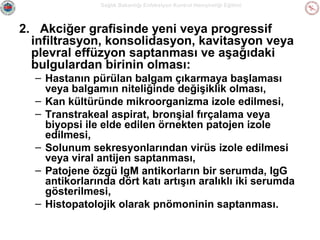 Sağlık Bakanlığı Enfeksiyon Kontrol Hemşireliği Eğitimi

2. Akciğer grafisinde yeni veya progressif
infiltrasyon, konsolidasyon, kavitasyon veya
plevral effüzyon saptanması ve aşağıdaki
bulgulardan birinin olması:
– Hastanın pürülan balgam çıkarmaya başlaması
veya balgamın niteliğinde değişiklik olması,
– Kan kültüründe mikroorganizma izole edilmesi,
– Transtrakeal aspirat, bronşial fırçalama veya
biyopsi ile elde edilen örnekten patojen izole
edilmesi,
– Solunum sekresyonlarından virüs izole edilmesi
veya viral antijen saptanması,
– Patojene özgü IgM antikorların bir serumda, IgG
antikorlarında dört katı artışın aralıklı iki serumda
gösterilmesi,
– Histopatolojik olarak pnömoninin saptanması.

 