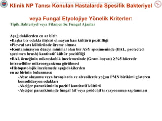 Sağlık Bakanlığı Enfeksiyon Kontrol Hemşireliği Eğitimi

Klinik NP Tanısı Konulan Hastalarda Spesifik Bakteriyel
veya Fungal Etyolojiye Yönelik Kriterler:
Tipik Bakteriyel veya Filamentöz Fungal Ajanlar
Aşağıdakilerden en az biri:
•Başka bir odakla ilişkisi olmayan kan kültürü pozitifliği
•Plevral sıvı kültüründe üreme olması
•Kontaminasyon düzeyi minimal olan bir ASY spesimeninde (BAL, protected
specimen brush) kantitatif kültür pozitifliği
•BAL örneğinin mikroskobik incelemesinde (Gram boyası) ≥%5 hücrede
intrasellüler mikroorganizma görülmesi
•Histopatolojik incelemede aşağıdakilerden
en az birinin bulunması:
-Abse oluşumu veya bronşlarda ve alveollerde yoğun PMN birikimi gösteren
konsolidasyon odakları
-Akciğer parankiminin pozitif kantitatif kültürü
-Akciğer parankiminde fungal hif veya psödohif invazyonunun saptanması

 
