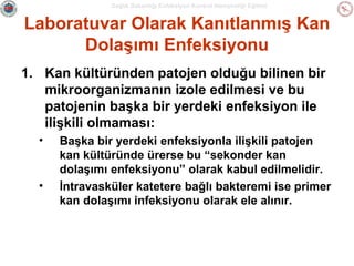 Sağlık Bakanlığı Enfeksiyon Kontrol Hemşireliği Eğitimi

Laboratuvar Olarak Kanıtlanmış Kan
Dolaşımı Enfeksiyonu
1. Kan kültüründen patojen olduğu bilinen bir
mikroorganizmanın izole edilmesi ve bu
patojenin başka bir yerdeki enfeksiyon ile
ilişkili olmaması:
•

•

Başka bir yerdeki enfeksiyonla ilişkili patojen
kan kültüründe ürerse bu “sekonder kan
dolaşımı enfeksiyonu” olarak kabul edilmelidir.
İntravasküler katetere bağlı bakteremi ise primer
kan dolaşımı infeksiyonu olarak ele alınır.

 