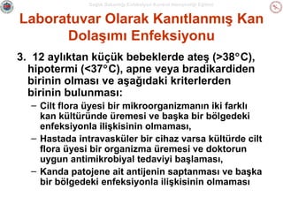 Sağlık Bakanlığı Enfeksiyon Kontrol Hemşireliği Eğitimi

Laboratuvar Olarak Kanıtlanmış Kan
Dolaşımı Enfeksiyonu
3. 12 aylıktan küçük bebeklerde ateş (>38°C),
hipotermi (<37°C), apne veya bradikardiden
birinin olması ve aşağıdaki kriterlerden
birinin bulunması:
– Cilt flora üyesi bir mikroorganizmanın iki farklı
kan kültüründe üremesi ve başka bir bölgedeki
enfeksiyonla ilişkisinin olmaması,
– Hastada intravasküler bir cihaz varsa kültürde cilt
flora üyesi bir organizma üremesi ve doktorun
uygun antimikrobiyal tedaviyi başlaması,
– Kanda patojene ait antijenin saptanması ve başka
bir bölgedeki enfeksiyonla ilişkisinin olmaması

 