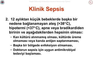 Sağlık Bakanlığı Enfeksiyon Kontrol Hemşireliği Eğitimi

Klinik Sepsis
2. 12 aylıktan küçük bebeklerde başka bir
nedene bağlanamayan ateş (>38°C),
hipotermi (<37°C), apne veya bradikardiden
birinin ve aşağıdakilerden hepsinin olması:
– Kan kültürü alınmamış olması, kültürde üreme
olmaması veya kanda antijen saptanmaması,
– Başka bir bölgede enfeksiyon olmaması,
– Doktorun sepsis için uygun antimikrobiyal
tedaviyi başlaması.

 