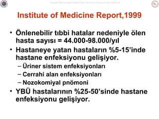 Sağlık Bakanlığı Enfeksiyon Kontrol Hemşireliği Eğitimi

Institute of Medicine Report,1999
• Önlenebilir tıbbi hatalar nedeniyle ölen
hasta sayısı = 44.000-98.000/yıl
• Hastaneye yatan hastaların %5-15’inde
hastane enfeksiyonu gelişiyor.
– Üriner sistem enfeksiyonları
– Cerrahi alan enfeksiyonları
– Nozokomiyal pnömoni

• YBÜ hastalarının %25-50’sinde hastane
enfeksiyonu gelişiyor.

 