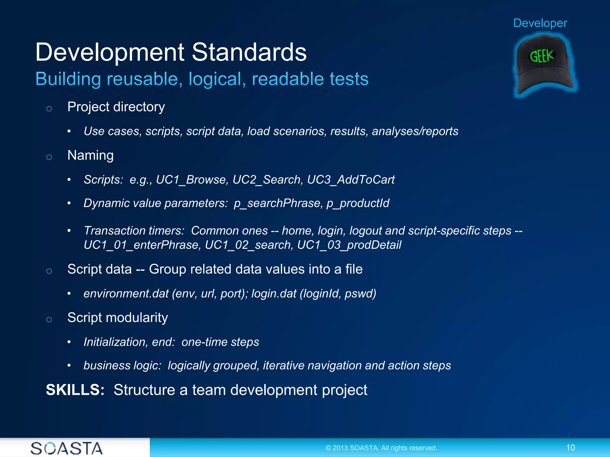 10© 2013 SOASTA. All rights reserved.
Development Standards
o Project directory
• Use cases, scripts, script data, load scenarios, results, analyses/reports
o Naming
• Scripts: e.g., UC1_Browse, UC2_Search, UC3_AddToCart
• Dynamic value parameters: p_searchPhrase, p_productId
• Transaction timers: Common ones -- home, login, logout and script-specific steps --
UC1_01_enterPhrase, UC1_02_search, UC1_03_prodDetail
o Script data -- Group related data values into a file
• environment.dat (env, url, port); login.dat (loginId, pswd)
o Script modularity
• Initialization, end: one-time steps
• business logic: logically grouped, iterative navigation and action steps
SKILLS: Structure a team development project
Developer
 