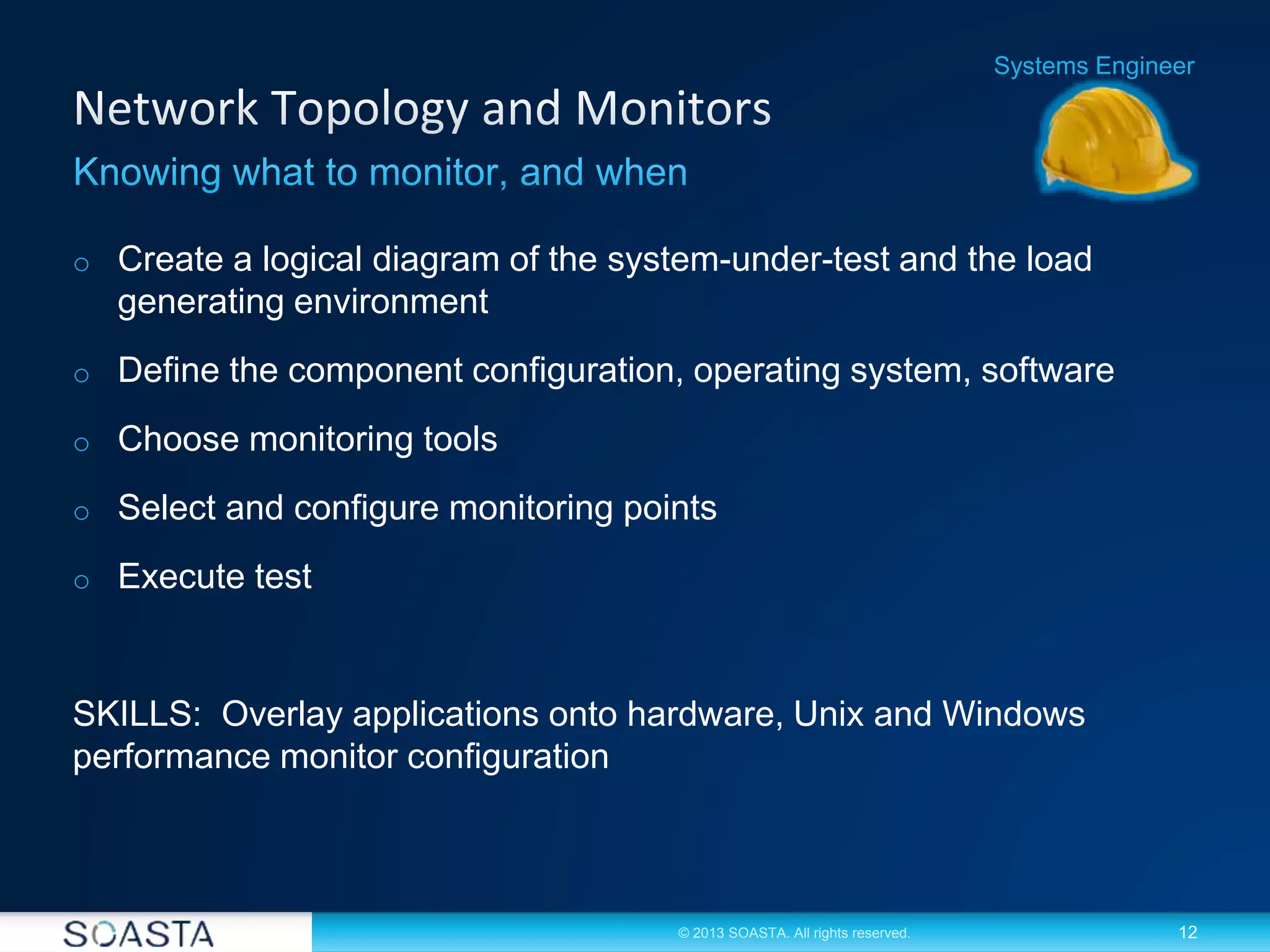 12© 2013 SOASTA. All rights reserved.
o Create a logical diagram of the system-under-test and the load
generating environment
o Define the component configuration, operating system, software
o Choose monitoring tools
o Select and configure monitoring points
o Execute test
SKILLS: Overlay applications onto hardware, Unix and Windows
performance monitor configuration
Systems Engineer
 