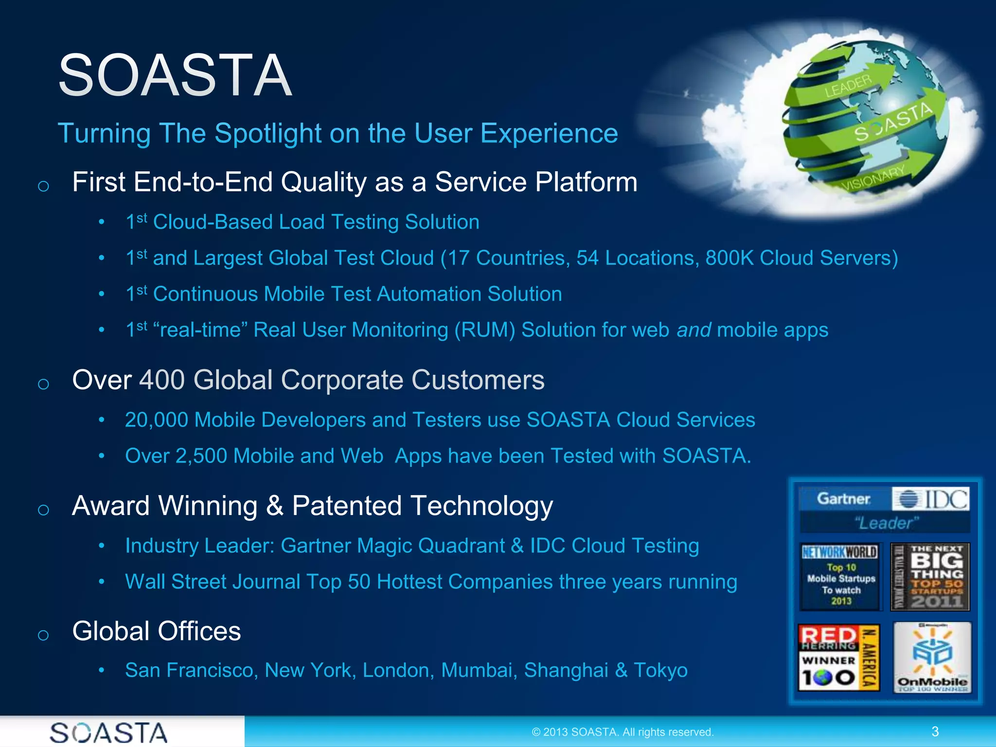 3© 2013 SOASTA. All rights reserved.
o First End-to-End Quality as a Service Platform
• 1st Cloud-Based Load Testing Solution
• 1st and Largest Global Test Cloud (17 Countries, 54 Locations, 800K Cloud Servers)
• 1st Continuous Mobile Test Automation Solution
• 1st “real-time” Real User Monitoring (RUM) Solution for web and mobile apps
o Over 400 Global Corporate Customers
• 20,000 Mobile Developers and Testers use SOASTA Cloud Services
• Over 2,500 Mobile and Web Apps have been Tested with SOASTA.
o Award Winning & Patented Technology
• Industry Leader: Gartner Magic Quadrant & IDC Cloud Testing
• Wall Street Journal Top 50 Hottest Companies three years running
o Global Offices
• San Francisco, New York, London, Mumbai, Shanghai & Tokyo
 