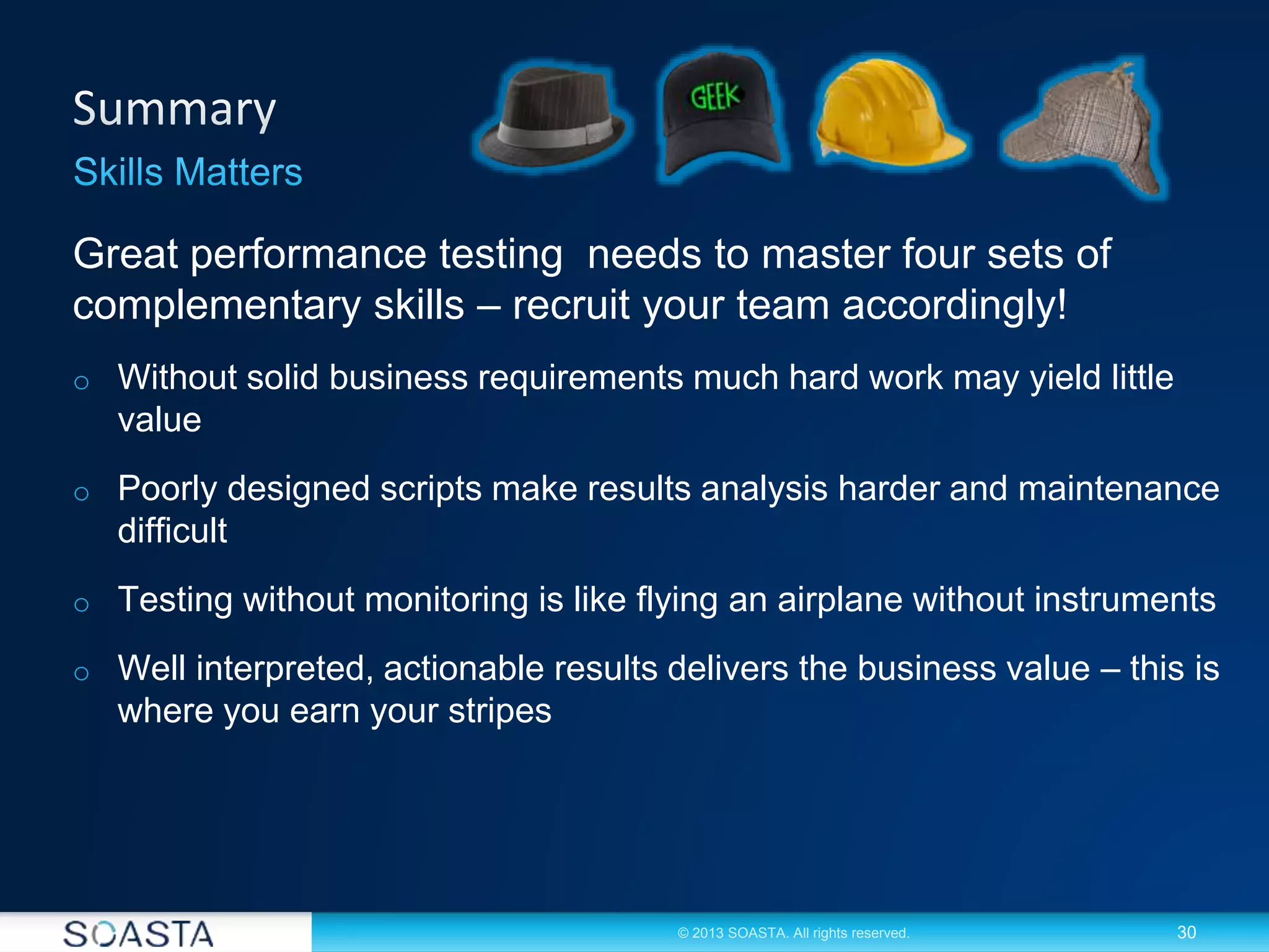 30© 2013 SOASTA. All rights reserved.
Great performance testing needs to master four sets of
complementary skills – recruit your team accordingly!
o Without solid business requirements much hard work may yield little
value
o Poorly designed scripts make results analysis harder and maintenance
difficult
o Testing without monitoring is like flying an airplane without instruments
o Well interpreted, actionable results delivers the business value – this is
where you earn your stripes
 
