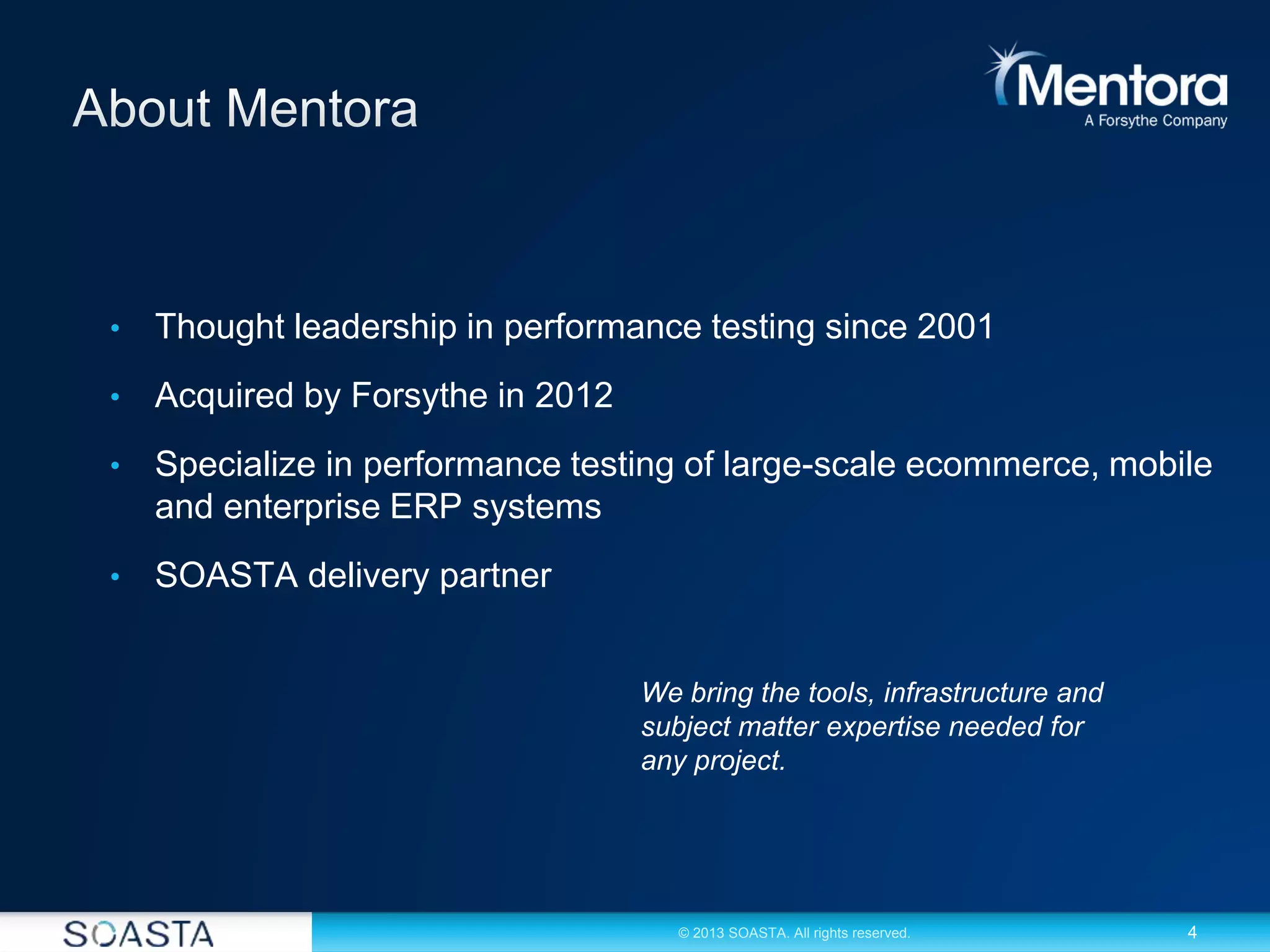 4© 2013 SOASTA. All rights reserved.
• Thought leadership in performance testing since 2001
• Acquired by Forsythe in 2012
• Specialize in performance testing of large-scale ecommerce, mobile
and enterprise ERP systems
• SOASTA delivery partner
We bring the tools, infrastructure and
subject matter expertise needed for
any project.
 