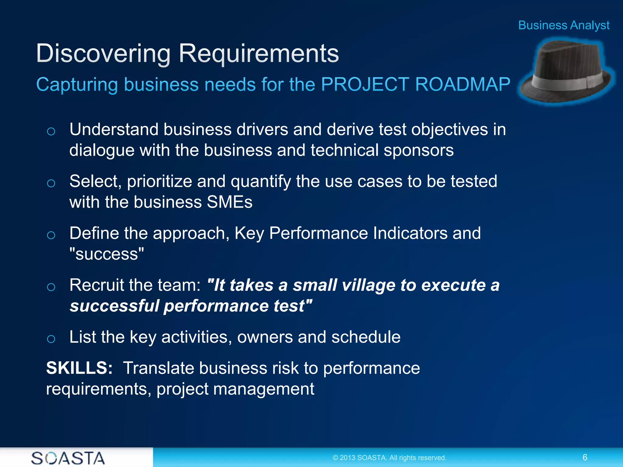 6© 2013 SOASTA. All rights reserved.
Business Analyst
o Understand business drivers and derive test objectives in
dialogue with the business and technical sponsors
o Select, prioritize and quantify the use cases to be tested
with the business SMEs
o Define the approach, Key Performance Indicators and
"success"
o Recruit the team: "It takes a small village to execute a
successful performance test"
o List the key activities, owners and schedule
SKILLS: Translate business risk to performance
requirements, project management
 