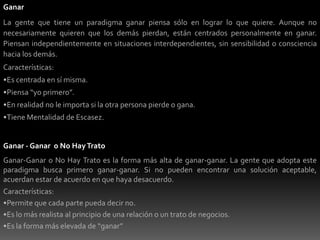 Escuchar más, dedica más tiempo a la comunicación y comunica con más valor.Ganar - PerderLa gente con mentalidad Ganar-Perder se preocupa por sí misma siempre. Quieren ganar, y quieren que los demás pierdan. Logran el éxito a costa o exclusión del éxito de otros. Están conducidos por la comparación, la competencia, la posición y el poder.Características:Es muy común para la mayoría de la gente.