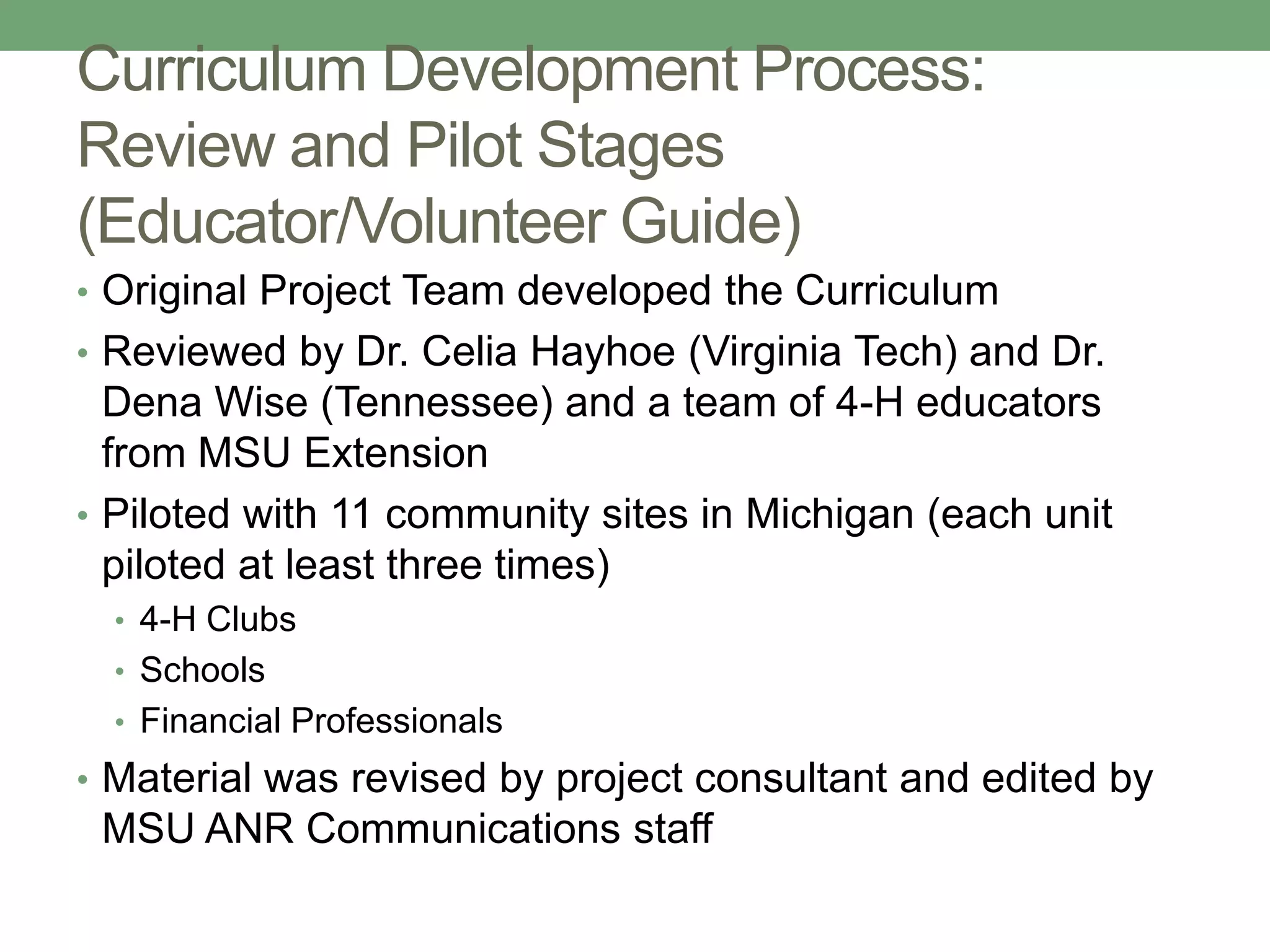 Curriculum Development Process:
Review and Pilot Stages
(Educator/Volunteer Guide)
• Original Project Team developed the Curriculum
• Reviewed by Dr. Celia Hayhoe (Virginia Tech) and Dr.
  Dena Wise (Tennessee) and a team of 4-H educators
  from MSU Extension
• Piloted with 11 community sites in Michigan (each unit
  piloted at least three times)
  • 4-H Clubs
  • Schools
  • Financial Professionals
• Material was revised by project consultant and edited by
 MSU ANR Communications staff
 