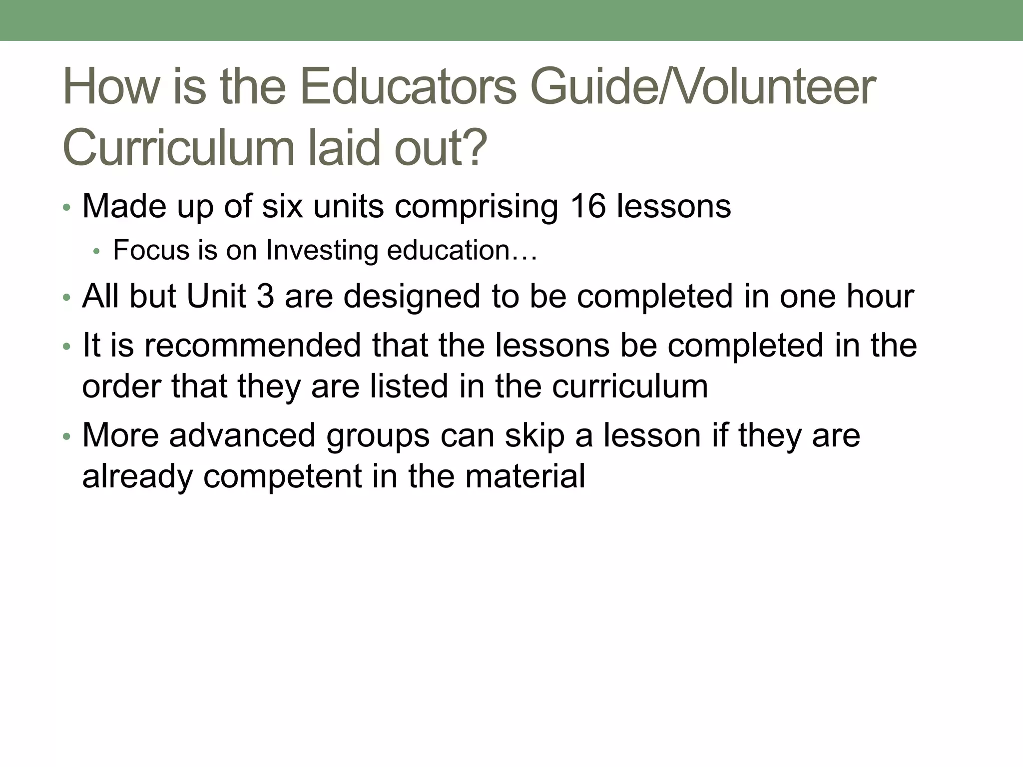 How is the Educators Guide/Volunteer
Curriculum laid out?
• Made up of six units comprising 16 lessons
  • Focus is on Investing education…
• All but Unit 3 are designed to be completed in one hour
• It is recommended that the lessons be completed in the
  order that they are listed in the curriculum
• More advanced groups can skip a lesson if they are
  already competent in the material
 