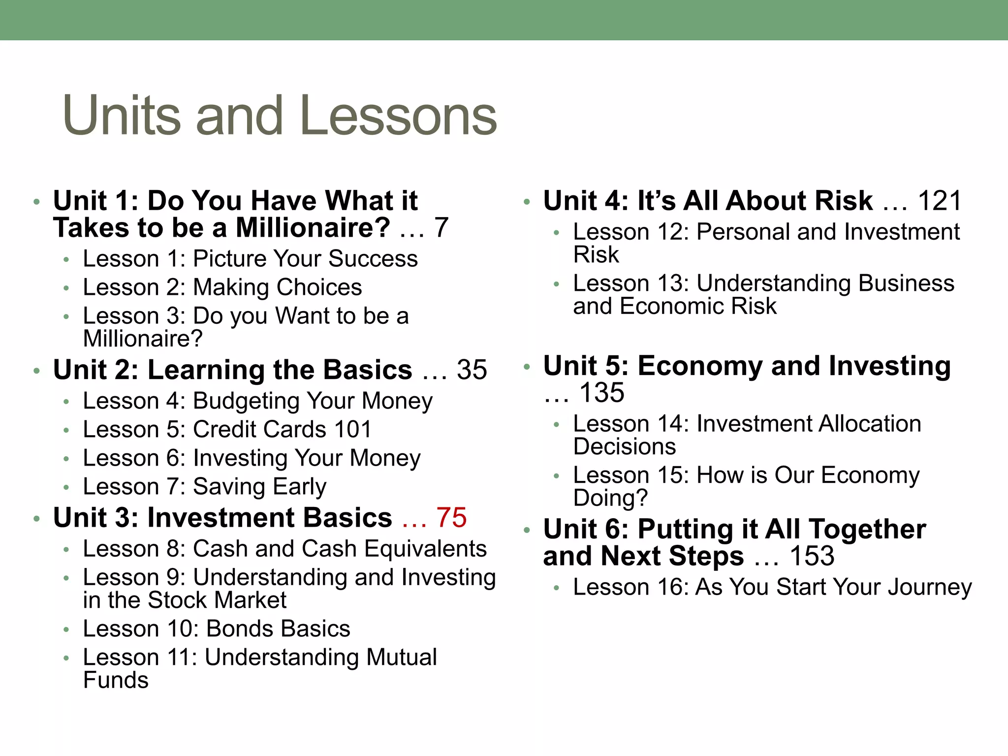 Units and Lessons
• Unit 1: Do You Have What it               • Unit 4: It’s All About Risk … 121
 Takes to be a Millionaire? … 7               • Lesson 12: Personal and Investment
  • Lesson 1: Picture Your Success              Risk
  • Lesson 2: Making Choices                  • Lesson 13: Understanding Business
  • Lesson 3: Do you Want to be a               and Economic Risk
    Millionaire?
• Unit 2: Learning the Basics … 35          • Unit 5: Economy and Investing
  • Lesson 4: Budgeting Your Money           … 135
  • Lesson 5: Credit Cards 101                • Lesson 14: Investment Allocation
  • Lesson 6: Investing Your Money
                                                Decisions
                                              • Lesson 15: How is Our Economy
  • Lesson 7: Saving Early
                                                Doing?
• Unit 3: Investment Basics … 75            • Unit 6: Putting it All Together
  • Lesson 8: Cash and Cash Equivalents      and Next Steps … 153
  • Lesson 9: Understanding and Investing     • Lesson 16: As You Start Your Journey
    in the Stock Market
  • Lesson 10: Bonds Basics
  • Lesson 11: Understanding Mutual
    Funds
 