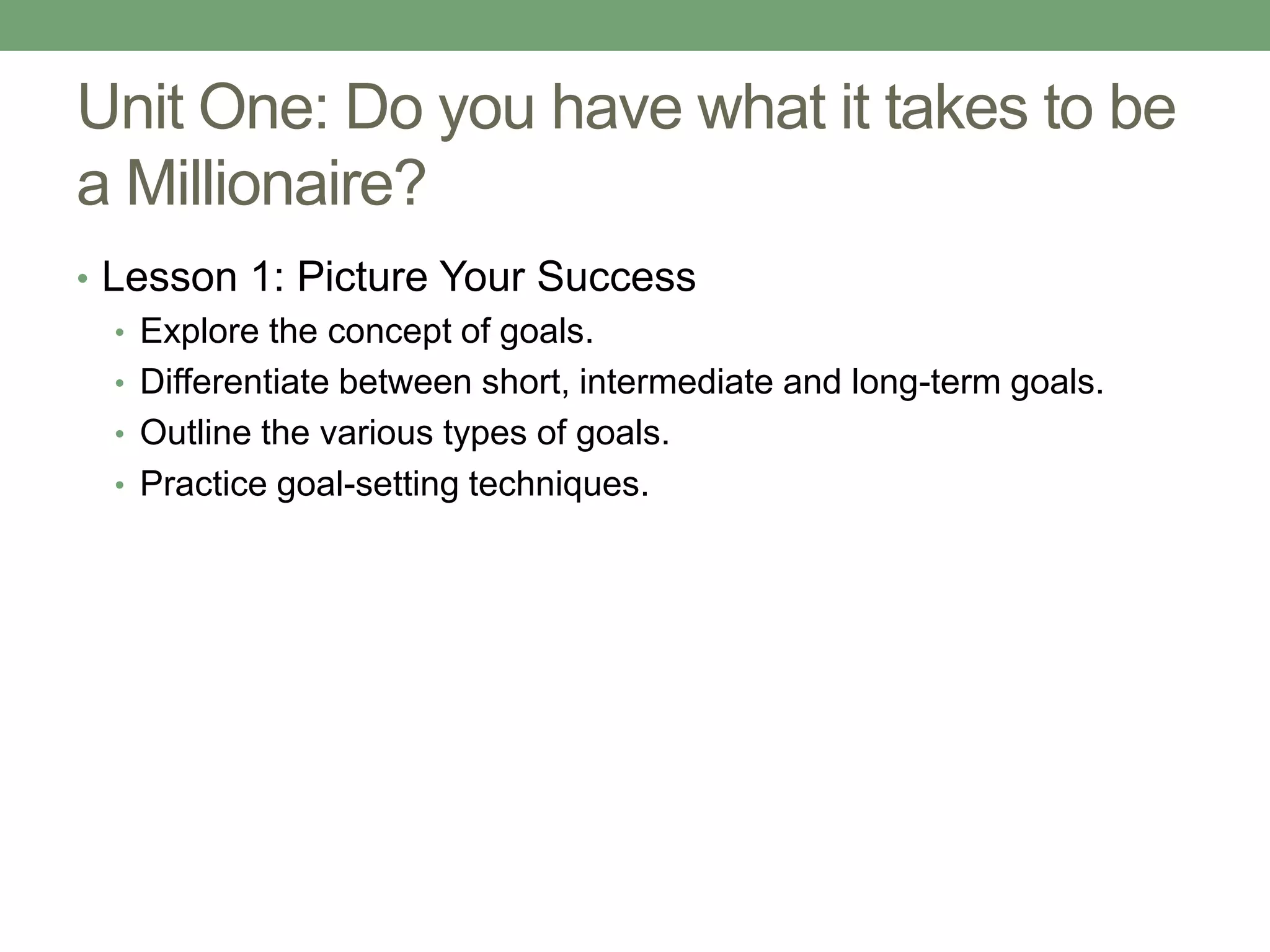Unit One: Do you have what it takes to be
a Millionaire?
• Lesson 1: Picture Your Success
   • Explore the concept of goals.
   • Differentiate between short, intermediate and long-term goals.
   • Outline the various types of goals.
   • Practice goal-setting techniques.
 