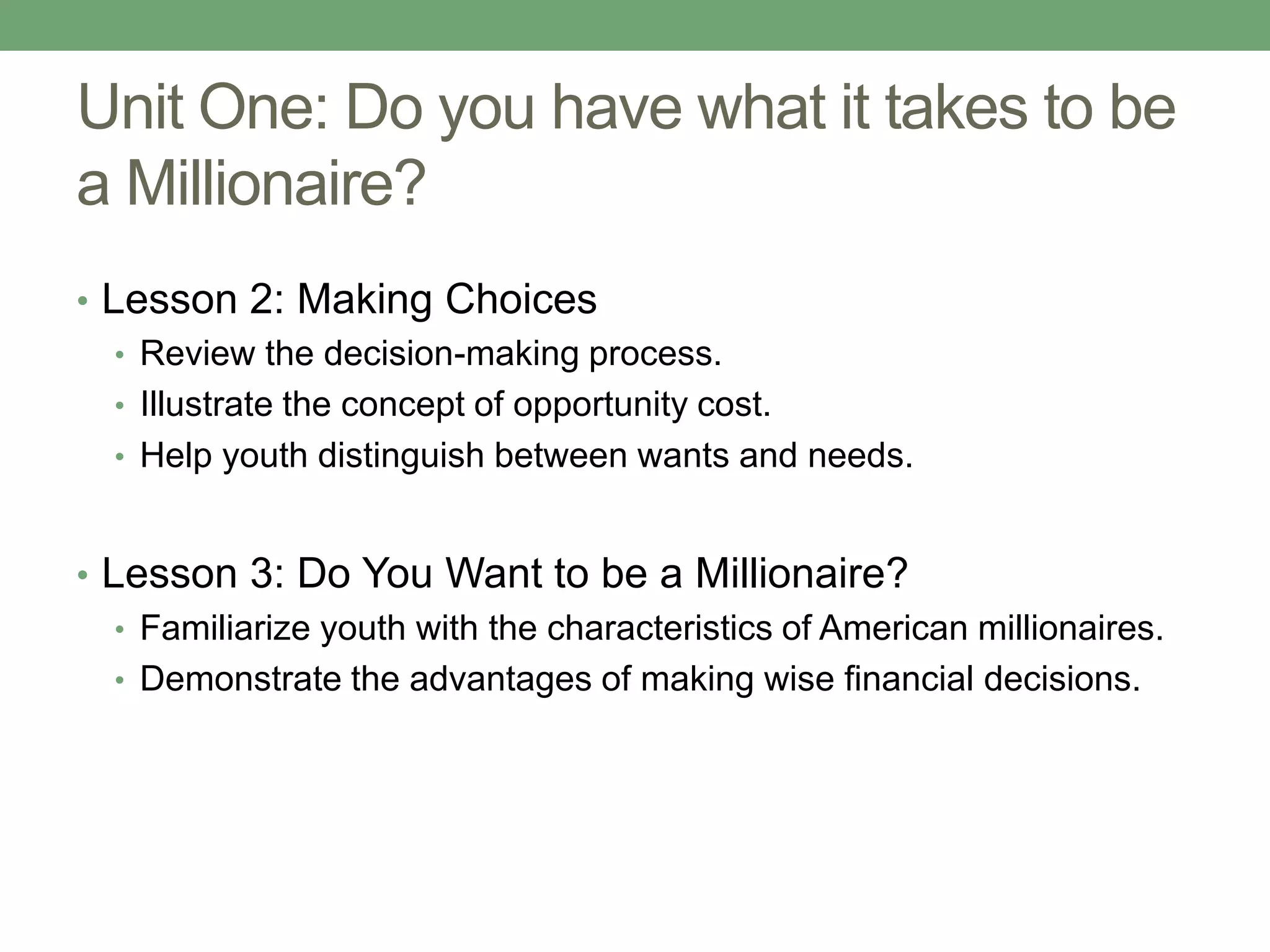 Unit One: Do you have what it takes to be
a Millionaire?
• Lesson 2: Making Choices
   • Review the decision-making process.
   • Illustrate the concept of opportunity cost.
   • Help youth distinguish between wants and needs.



• Lesson 3: Do You Want to be a Millionaire?
   • Familiarize youth with the characteristics of American millionaires.
   • Demonstrate the advantages of making wise financial decisions.
 