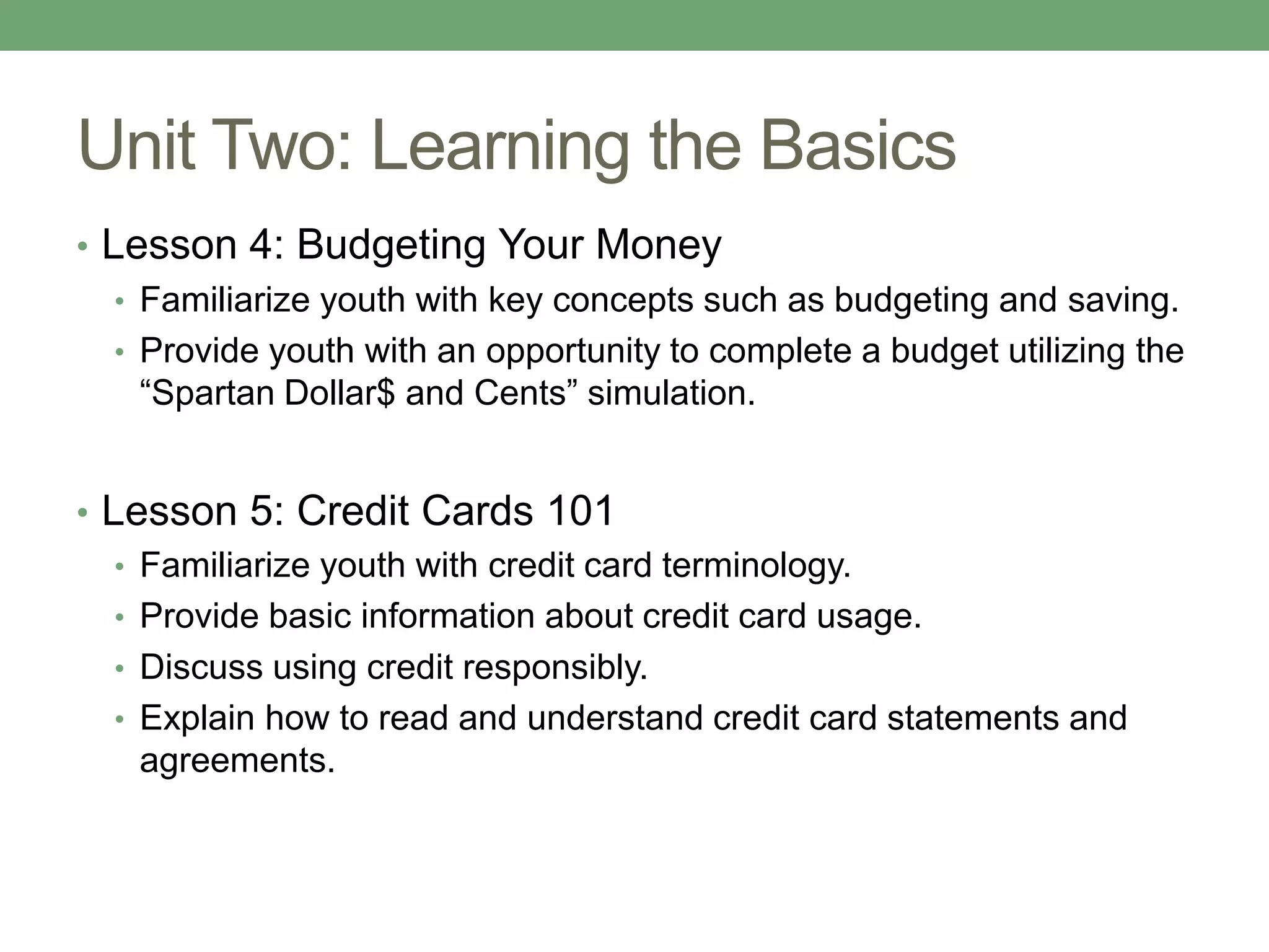 Unit Two: Learning the Basics
• Lesson 4: Budgeting Your Money
   • Familiarize youth with key concepts such as budgeting and saving.
   • Provide youth with an opportunity to complete a budget utilizing the
     “Spartan Dollar$ and Cents” simulation.


• Lesson 5: Credit Cards 101
   • Familiarize youth with credit card terminology.
   • Provide basic information about credit card usage.
   • Discuss using credit responsibly.
   • Explain how to read and understand credit card statements and
     agreements.
 