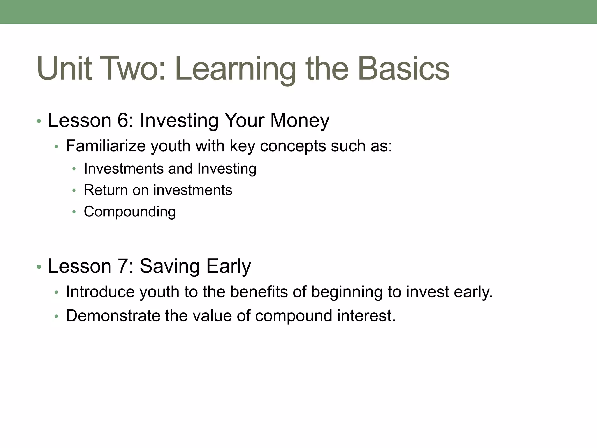 Unit Two: Learning the Basics
• Lesson 6: Investing Your Money
   • Familiarize youth with key concepts such as:
     • Investments and Investing
     • Return on investments
     • Compounding



• Lesson 7: Saving Early
   • Introduce youth to the benefits of beginning to invest early.
   • Demonstrate the value of compound interest.
 