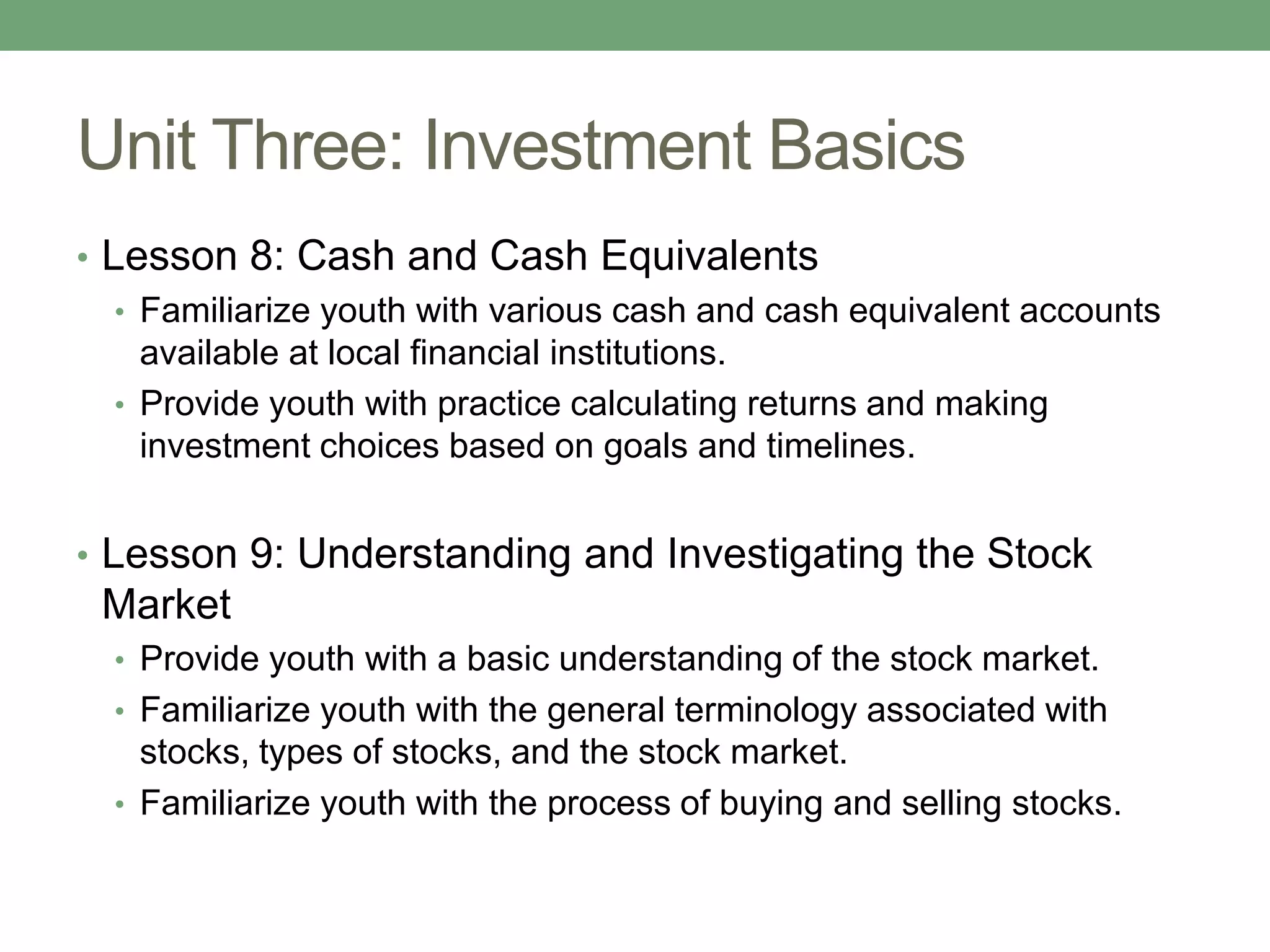 Unit Three: Investment Basics
• Lesson 8: Cash and Cash Equivalents
   • Familiarize youth with various cash and cash equivalent accounts
     available at local financial institutions.
   • Provide youth with practice calculating returns and making
     investment choices based on goals and timelines.


• Lesson 9: Understanding and Investigating the Stock
 Market
  • Provide youth with a basic understanding of the stock market.
  • Familiarize youth with the general terminology associated with
    stocks, types of stocks, and the stock market.
  • Familiarize youth with the process of buying and selling stocks.
 
