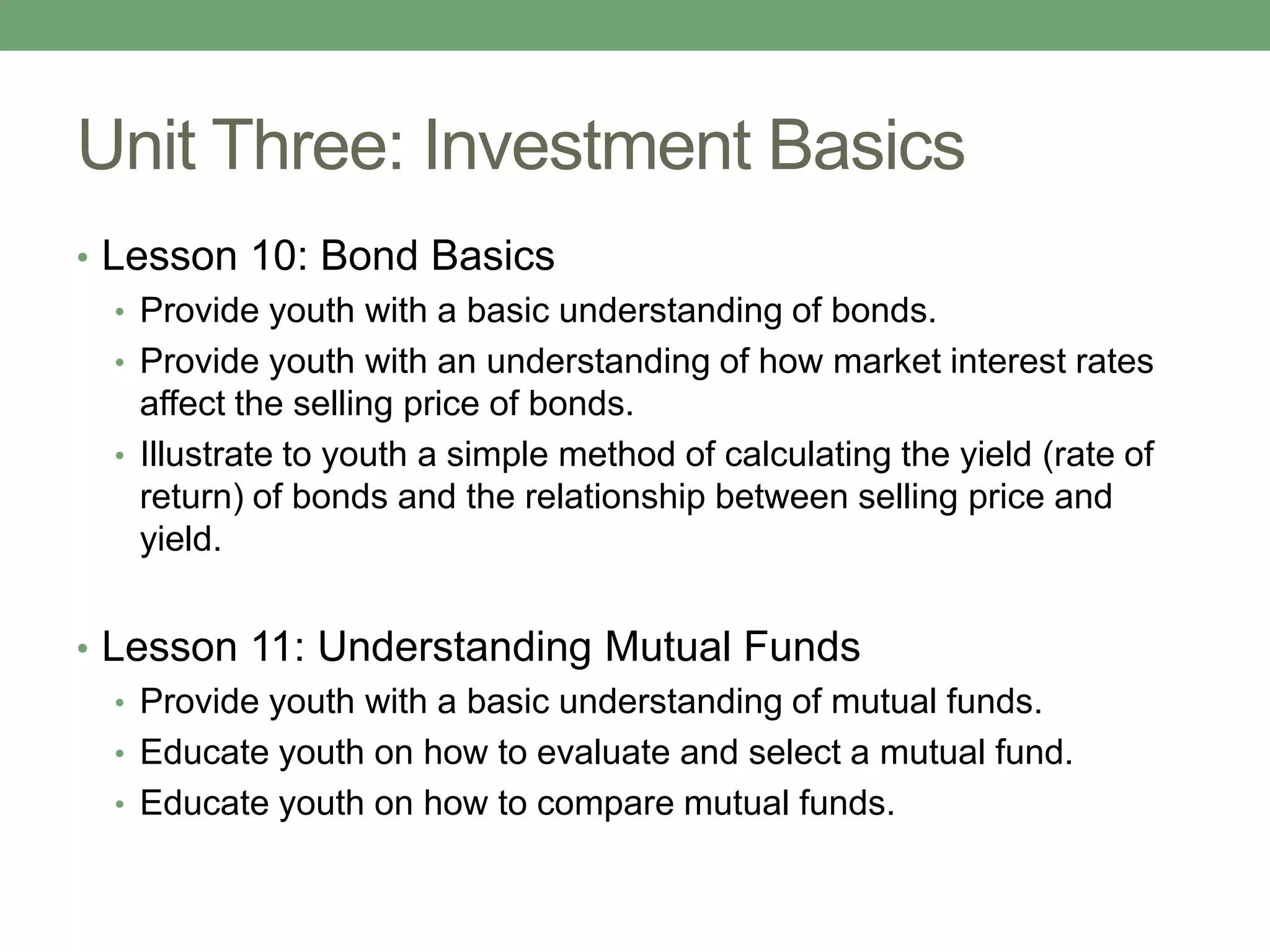 Unit Three: Investment Basics
• Lesson 10: Bond Basics
   • Provide youth with a basic understanding of bonds.
   • Provide youth with an understanding of how market interest rates
     affect the selling price of bonds.
   • Illustrate to youth a simple method of calculating the yield (rate of
     return) of bonds and the relationship between selling price and
     yield.


• Lesson 11: Understanding Mutual Funds
   • Provide youth with a basic understanding of mutual funds.
   • Educate youth on how to evaluate and select a mutual fund.
   • Educate youth on how to compare mutual funds.
 