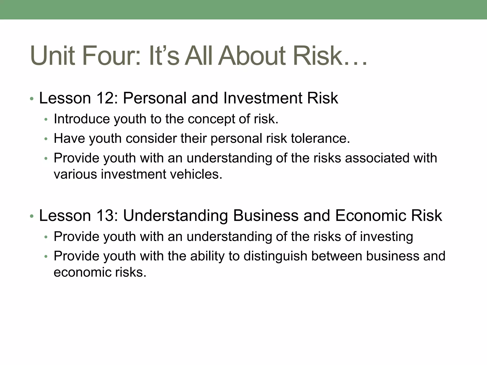 Unit Four: It’s All About Risk…
• Lesson 12: Personal and Investment Risk
   • Introduce youth to the concept of risk.
   • Have youth consider their personal risk tolerance.
   • Provide youth with an understanding of the risks associated with
     various investment vehicles.


• Lesson 13: Understanding Business and Economic Risk
   • Provide youth with an understanding of the risks of investing
   • Provide youth with the ability to distinguish between business and
     economic risks.
 
