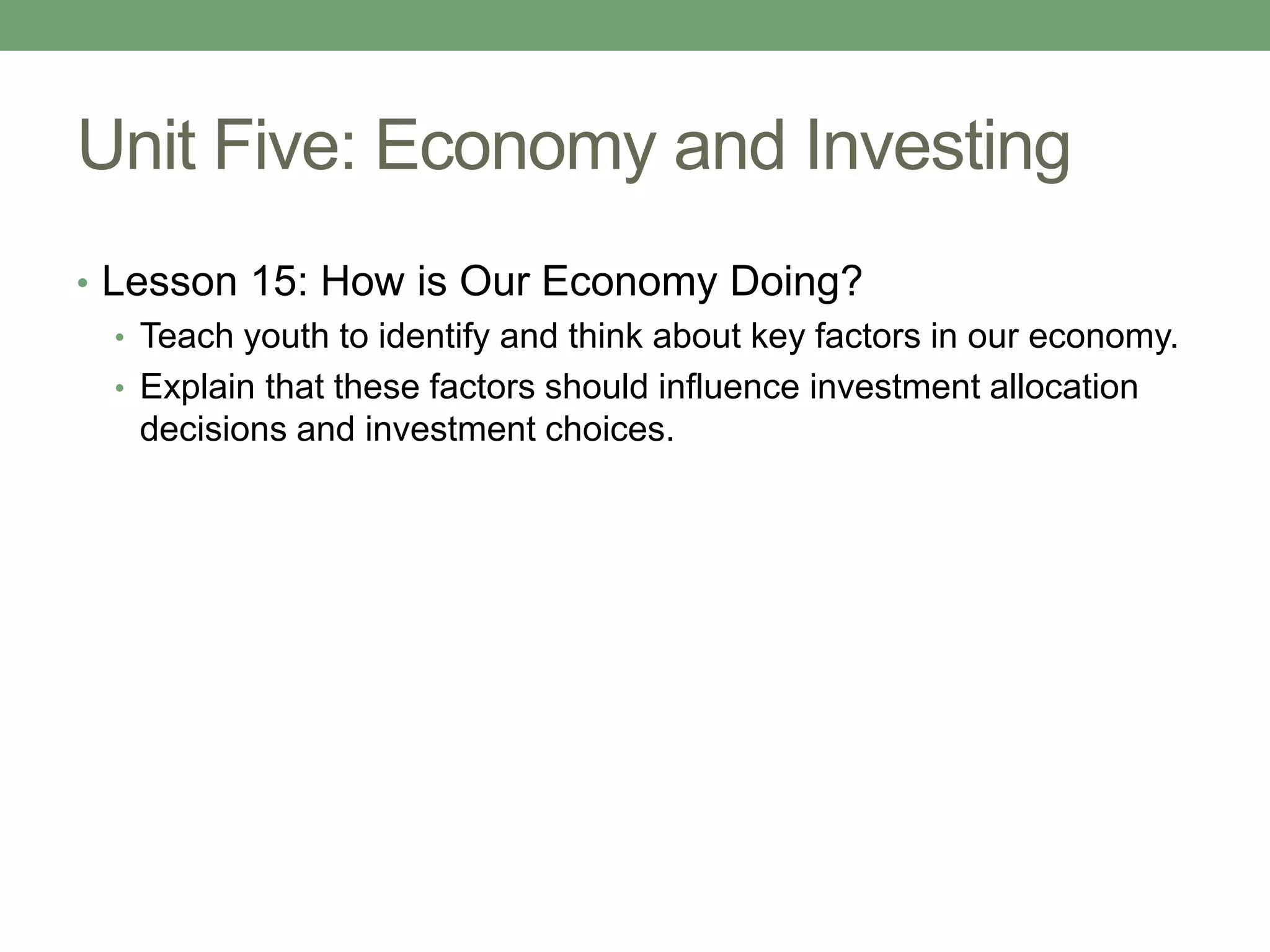 Unit Five: Economy and Investing
• Lesson 15: How is Our Economy Doing?
   • Teach youth to identify and think about key factors in our economy.
   • Explain that these factors should influence investment allocation
     decisions and investment choices.
 