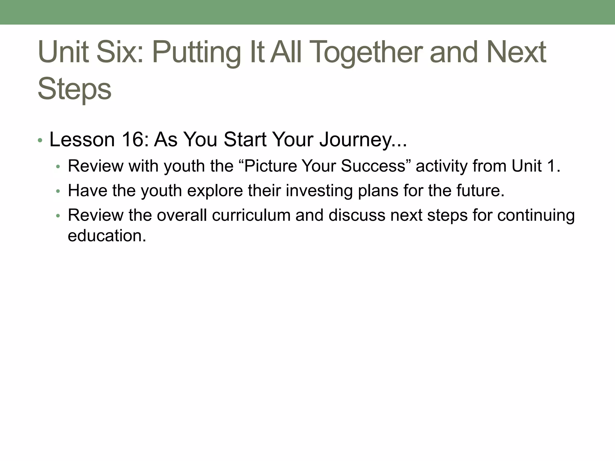Unit Six: Putting It All Together and Next
Steps
• Lesson 16: As You Start Your Journey...
   • Review with youth the “Picture Your Success” activity from Unit 1.
   • Have the youth explore their investing plans for the future.
   • Review the overall curriculum and discuss next steps for continuing
     education.
 