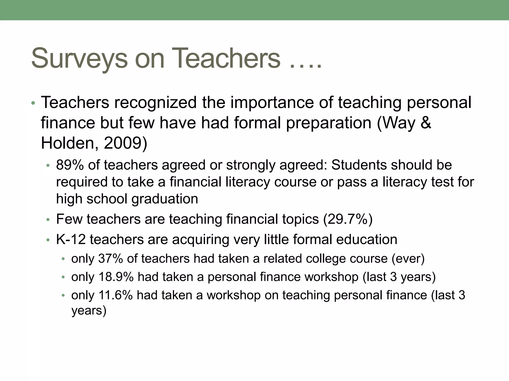 Surveys on Teachers ….
• Teachers recognized the importance of teaching personal
 finance but few have had formal preparation (Way &
 Holden, 2009)
 • 89% of teachers agreed or strongly agreed: Students should be
   required to take a financial literacy course or pass a literacy test for
   high school graduation
 • Few teachers are teaching financial topics (29.7%)
 • K-12 teachers are acquiring very little formal education
   • only 37% of teachers had taken a related college course (ever)
   • only 18.9% had taken a personal finance workshop (last 3 years)
   • only 11.6% had taken a workshop on teaching personal finance (last 3
     years)
 
