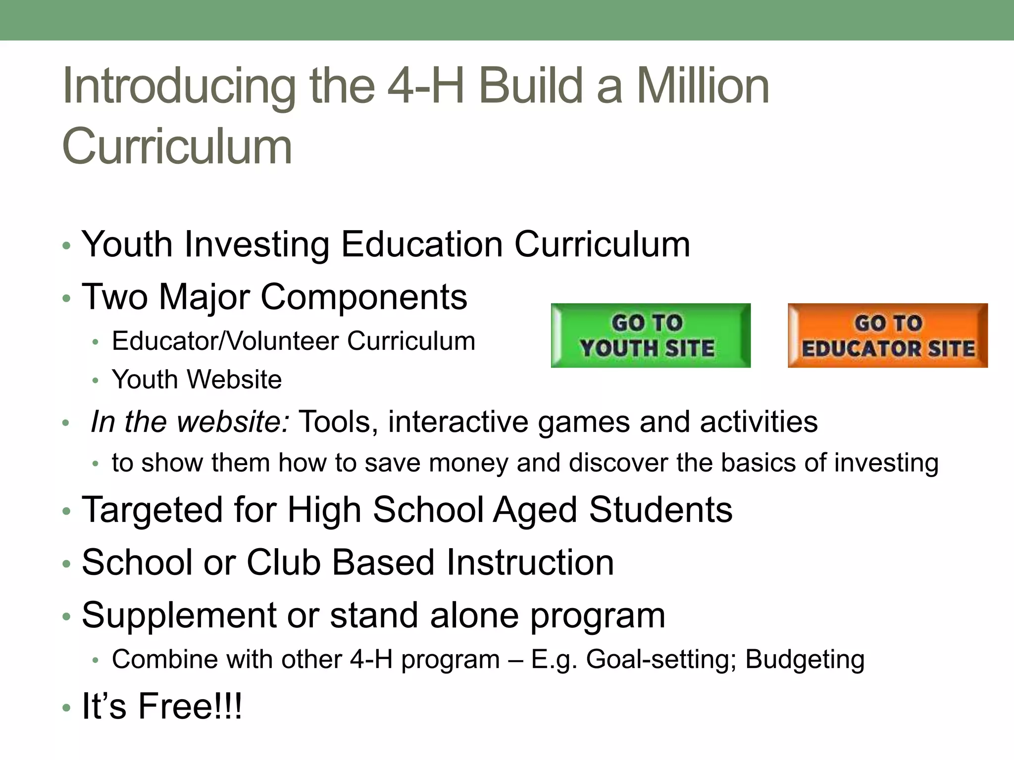 Introducing the 4-H Build a Million
Curriculum
• Youth Investing Education Curriculum
• Two Major Components
  • Educator/Volunteer Curriculum
  • Youth Website
• In the website: Tools, interactive games and activities
  • to show them how to save money and discover the basics of investing

• Targeted for High School Aged Students
• School or Club Based Instruction
• Supplement or stand alone program
  • Combine with other 4-H program – E.g. Goal-setting; Budgeting

• It’s Free!!!
 