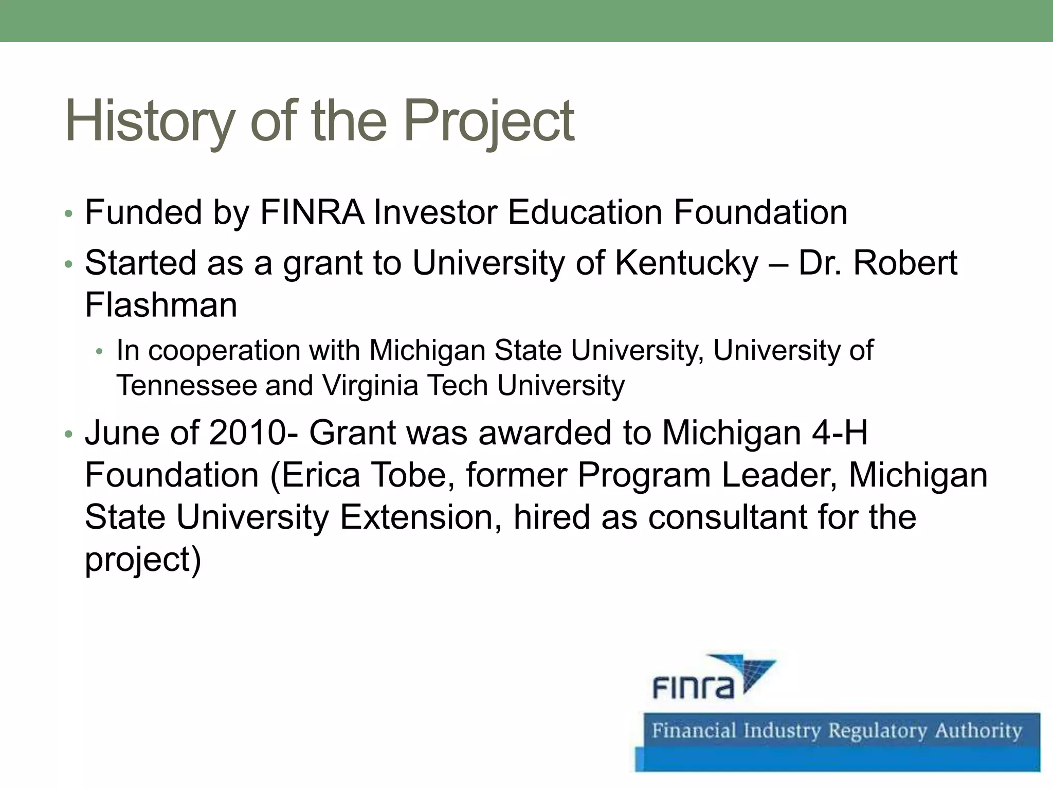 History of the Project
• Funded by FINRA Investor Education Foundation
• Started as a grant to University of Kentucky – Dr. Robert
 Flashman
  • In cooperation with Michigan State University, University of
   Tennessee and Virginia Tech University
• June of 2010- Grant was awarded to Michigan 4-H
 Foundation (Erica Tobe, former Program Leader, Michigan
 State University Extension, hired as consultant for the
 project)
 