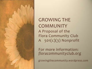 GROWING THE
COMMUNITY
A Proposal of the
Flora Community Club
A 501(c)(3) Nonprofit

For more information:
floracommunityclub.org
growingthecommunity.wordpress.com
 