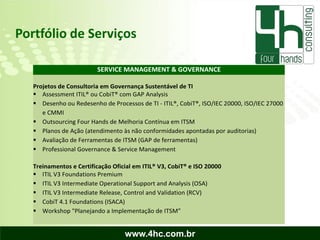 Portfólio de Serviços

                         SERVICE MANAGEMENT & GOVERNANCE

   Projetos de Consultoria em Governança Sustentável de TI
    Assessment ITIL® ou CobiT® com GAP Analysis
    Desenho ou Redesenho de Processos de TI - ITIL®, CobiT®, ISO/IEC 20000, ISO/IEC 27000
      e CMMI
    Outsourcing Four Hands de Melhoria Contínua em ITSM
    Planos de Ação (atendimento às não conformidades apontadas por auditorias)
    Avaliação de Ferramentas de ITSM (GAP de ferramentas)
    Professional Governance & Service Management

   Treinamentos e Certificação Oficial em ITIL® V3, CobiT® e ISO 20000
    ITIL V3 Foundations Premium
    ITIL V3 Intermediate Operational Support and Analysis (OSA)
    ITIL V3 Intermediate Release, Control and Validation (RCV)
    CobiT 4.1 Foundations (ISACA)
    Workshop "Planejando a Implementação de ITSM”


                                   www.4hc.com.br
 