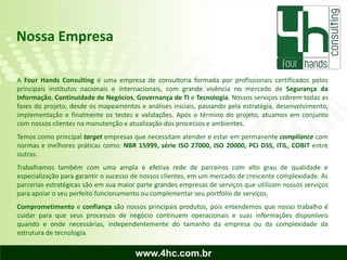 Nossa Empresa

A Four Hands Consulting é uma empresa de consultoria formada por profissionais certificados pelos
principais institutos nacionais e internacionais, com grande vivência no mercado de Segurança da
Informação, Continuidade de Negócios, Governança de TI e Tecnologia. Nossos serviços cobrem todas as
fases do projeto, desde os mapeamentos e análises iniciais, passando pela estratégia, desenvolvimento,
implementação e finalmente os testes e validações. Após o término do projeto, atuamos em conjunto
com nossos clientes na manutenção e atualização dos processos e ambientes.
Temos como principal target empresas que necessitam atender e estar em permanente compliance com
normas e melhores práticas como: NBR 15999, série ISO 27000, ISO 20000, PCI DSS, ITIL, COBIT entre
outras.
Trabalhamos também com uma ampla e efetiva rede de parceiros com alto grau de qualidade e
especialização para garantir o sucesso de nossos clientes, em um mercado de crescente complexidade. As
parcerias estratégicas são em sua maior parte grandes empresas de serviços que utilizam nossos serviços
para apoiar o seu perfeito funcionamento ou complementar seu portfólio de serviços.
Comprometimento e confiança são nossos principais produtos, pois entendemos que nosso trabalho é
cuidar para que seus processos de negócio continuem operacionais e suas informações disponíveis
quando e onde necessárias, independentemente do tamanho da empresa ou da complexidade da
estrutura de tecnologia.

                                       www.4hc.com.br
 
