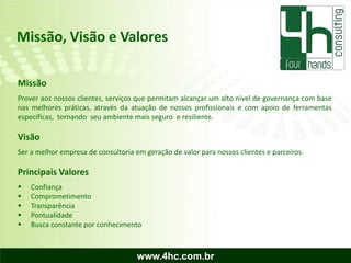 Missão, Visão e Valores

Missão
Prover aos nossos clientes, serviços que permitam alcançar um alto nível de governança com base
nas melhores práticas, através da atuação de nossos profissionais e com apoio de ferramentas
específicas, tornando seu ambiente mais seguro e resiliente.

Visão
Ser a melhor empresa de consultoria em geração de valor para nossos clientes e parceiros.

Principais Valores
   Confiança
   Comprometimento
   Transparência
   Pontualidade
   Busca constante por conhecimento



                                     www.4hc.com.br
 