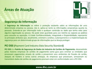 Áreas de Atuação

Segurança da Informação
A Segurança da Informação se refere à proteção existente sobre as informações de uma
determinada empresa ou pessoa, isto é, aplica-se tanto as informações corporativas quanto às
pessoais. Entende-se por informação todo e qualquer conteúdo ou dado que tenha valor para
alguma organização ou pessoa. Ela pode estar guardada para uso restrito ou exposta ao público
para consulta ou aquisição. A tríade Confidencialidade, Integridade e Disponibilidade, representa
os principais atributos que, atualmente, orientam a análise, o planejamento e a implementação da
segurança para um determinado grupo de informações que se deseja proteger.

PCI DSS (Payment Card Industry Data Security Standard)
PCI DSS é o Padrão de Segurança de Dados da Industria de Cartões de Pagamento, desenvolvido
pelas maiores empresas de cartões de pagamento como guia para orientar as entidades que
processam pagamentos através de cartão a prevenirem seus ambientes de fraudes de cartão,
ataques de hackers e varias outras ameaças. As empresas que processam, armazenam ou
transmitem dados de cartões de pagamento precisam estar em conformidade com o PCI DSS.



                                    www.4hc.com.br
 