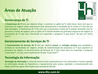 Áreas de Atuação

Governança de TI
A Governança de TI tem por objetivo dirigir e controlar as ações da TI, além disso, fazer com que os
executivos do negócio sejam responsáveis pelo planejamento e resultados da TI, vendo a TI mais do seu
lado estratégico. A Governança de TI faz com que os processos e metas de TI estejam alinhados com os
processos e metas do negócio, pois as ações da TI estarão focadas nos principais processos do negócio. A
Governança de TI está mais interessada em responder a pergunta “o que fazer?” do que em “como
fazer?”.

Gerenciamento de Serviços de TI
O Gerenciamento de Serviços de TI tem por objetivo prover ou entregar serviços com qualidade e
alinhado às necessidades do negócio, através da implementação de processos na TI que suportem os
processos do negócio. O Gerenciamento de Serviços de TI tem maior foco em responder a pergunta
“como fazer?”, ou seja, como implementar do que “o que fazer?”

Tecnologia da Informação
Tecnologia da Informação é a área de conhecimento responsável por criar, administrar e manter a gestão
da informação através de dispositivos e equipamentos para acesso, operação e armazenamento dos
dados, de forma a gerar informações para tomada de decisão.

                                       www.4hc.com.br
 