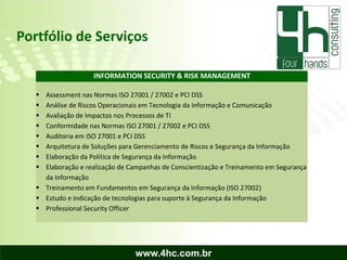Portfólio de Serviços

                    INFORMATION SECURITY & RISK MANAGEMENT

    Assessment nas Normas ISO 27001 / 27002 e PCI DSS
    Análise de Riscos Operacionais em Tecnologia da Informação e Comunicação
    Avaliação de Impactos nos Processos de TI
    Conformidade nas Normas ISO 27001 / 27002 e PCI DSS
    Auditoria em ISO 27001 e PCI DSS
    Arquitetura de Soluções para Gerenciamento de Riscos e Segurança da Informação
    Elaboração da Política de Segurança da Informação
    Elaboração e realização de Campanhas de Conscientização e Treinamento em Segurança
     da Informação
    Treinamento em Fundamentos em Segurança da Informação (ISO 27002)
    Estudo e indicação de tecnologias para suporte à Segurança da Informação
    Professional Security Officer




                                 www.4hc.com.br
 