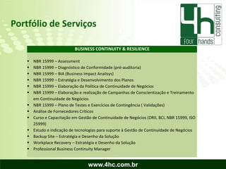 Portfólio de Serviços

                             BUSINESS CONTINUITY & RESILIENCE

       NBR 15999 – Assessment
       NBR 15999 – Diagnóstico de Conformidade (pré-auditoria)
       NBR 15999 – BIA (Business Impact Analisys)
       NBR 15999 – Estratégia e Desenvolvimento dos Planos
       NBR 15999 – Elaboração da Política de Continuidade de Negócios
       NBR 15999 – Elaboração e realização de Campanhas de Conscientização e Treinamento
        em Continuidade de Negócios
       NBR 15999 – Plano de Testes e Exercícios de Contingência ( Validações)
       Análise de Fornecedores Críticos
       Curso e Capacitação em Gestão de Continuidade de Negócios (DRII, BCI, NBR 15999, ISO
        25999)
       Estudo e indicação de tecnologias para suporte à Gestão de Continuidade de Negócios
       Backup Site – Estratégia e Desenho da Solução
       Workplace Recovery – Estratégia e Desenho da Solução
       Professional Business Continuity Manager


                                    www.4hc.com.br
 