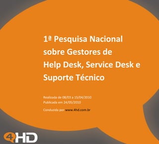 1ª Pesquisa Nacional
sobre Gestores de
Help Desk, Service Desk e
Suporte Técnico
Realizada de 08/03 a 15/04/2010
Publicada em 24/05/2010

Conduzida por www.4hd.com.br
 