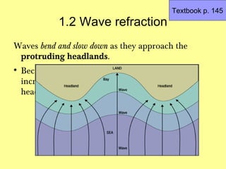 Textbook p. 145
              1.2 Wave refraction
Waves bend and slow down as they approach the
 protruding headlands.

    Because they encounter friction with the
    increasingly shallow seabeds in front of these
    headlands
 