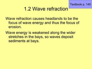 Textbook p. 145
          1.2 Wave refraction
Wave refraction causes headlands to be the
 focus of wave energy and thus the focus of
 erosion.
Wave energy is weakened along the wider
 stretches in the bays, so waves deposit
 sediments at bays.
 