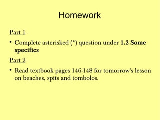 Homework
Part 1

    Complete asterisked (*) question under 1.2 Some
    specifics
Part 2

    Read textbook pages 146-148 for tomorrow's lesson
    on beaches, spits and tombolos.
 