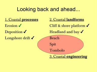 Looking back and ahead...
1. Coastal processes   2. Coastal landforms
Erosion ✔              Cliff & shore platform ✔
Deposition ✔           Headland and bay ✔
Longshore drift ✔      Beach
                       Spit
                       Tombolo
                       3. Coastal engineering
 