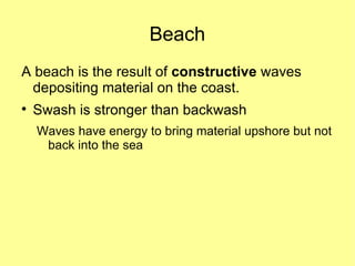 Beach
A beach is the result of constructive waves
 depositing material on the coast.

    Swash is stronger than backwash
    Waves have energy to bring material upshore but not
     back into the sea
 